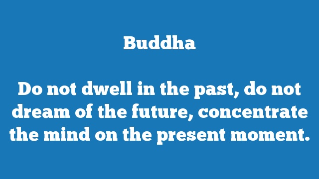 Do not dwell in the past, do not dream of the future, concentrate the mind 
on the present moment.