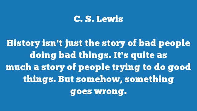 History isn't just the story of bad people doing bad things. It's quite as 
much a story of people trying to do good things. But somehow, something 
goes wrong.