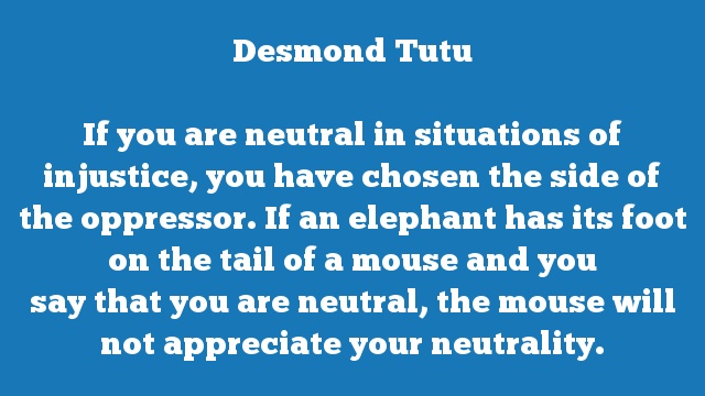 If you are neutral in situations of injustice, you have chosen the side of 
the oppressor. If an elephant has its foot on the tail of a mouse and you 
say that you are neutral, the mouse will not appreciate your neutrality.