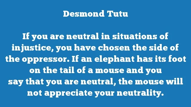 If you are neutral in situations of injustice, you have chosen the side of
the oppressor. If an elephant has its foot on the tail of a mouse and you
say that you are neutral, the mouse will not appreciate your neutrality.