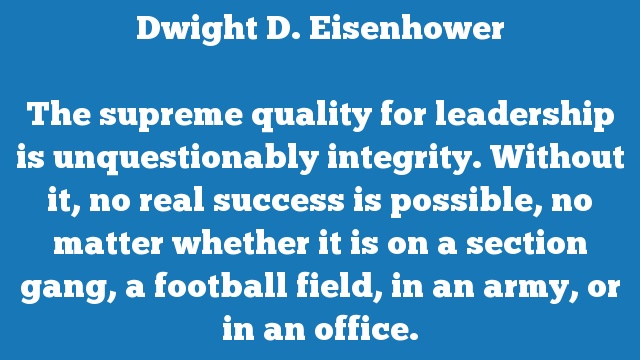 The supreme quality for leadership is unquestionably integrity. Without it, 
no real success is possible, no matter whether it is on a section gang, a 
football field, in an army, or in an office.