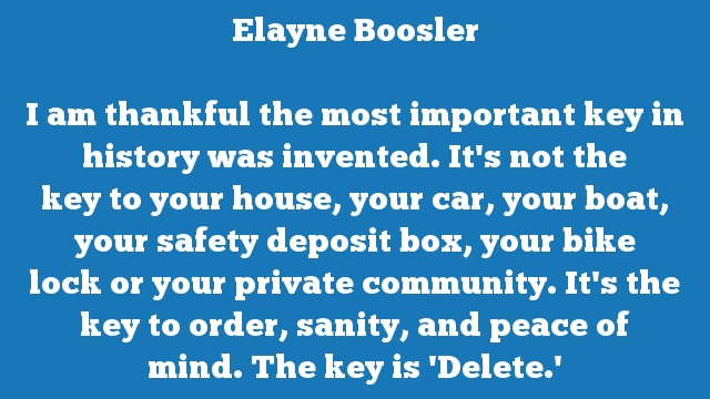 I am thankful the most important key in history was invented. It's not the 
key to your house, your car, your boat, your safety deposit box, your bike 
lock or your private community. It's the key to order, sanity, and peace of 
mind. The key is 'Delete.'