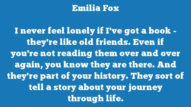I never feel lonely if I've got a book - they're like old friends. Even if
you're not reading them over and over again, you know they are there. And
they're part of your history. They sort of tell a story about your journey
through life.