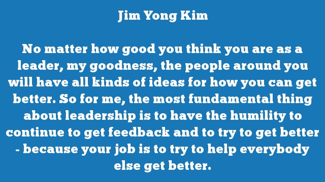 No matter how good you think you are as a leader, my goodness, the people 
around you will have all kinds of ideas for how you can get better. So for 
me, the most fundamental thing about leadership is to have the humility to 
continue to get feedback and to try to get better - because your job is to 
try to help everybody else get better.