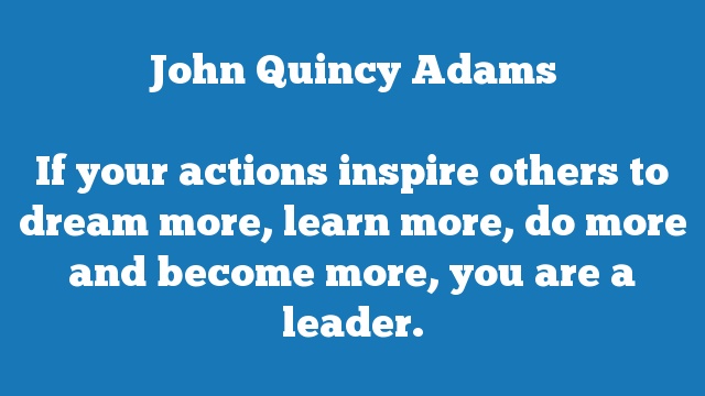 If your actions inspire others to dream more, learn more, do more and 
become more, you are a leader.