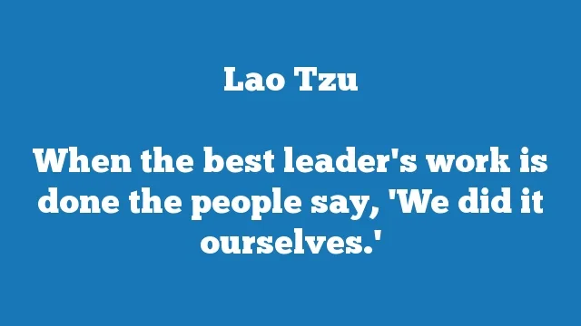 When the best leader's work is done the people say, 'We did it ourselves.'