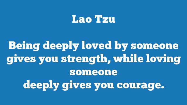 Being deeply loved by someone gives you strength, while loving someone 
deeply gives you courage.