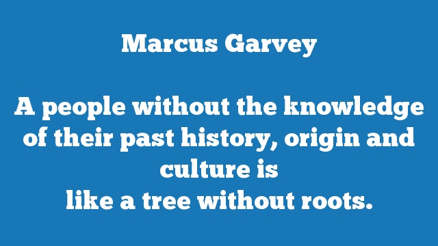 A people without the knowledge of their past history, origin and culture is 
like a tree without roots.