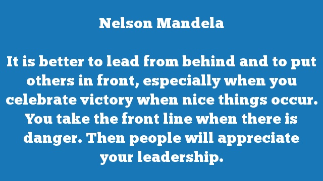 It is better to lead from behind and to put others in front, especially 
when you celebrate victory when nice things occur. You take the front line 
when there is danger. Then people will appreciate your leadership.