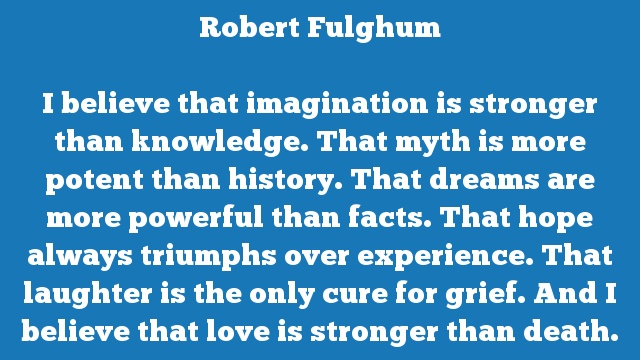 I believe that imagination is stronger than knowledge. That myth is more potent than history. That dreams are more powerful than facts. That hope always triumphs over experience. That laughter is the only cure for grief. And I believe that love is stronger than death.