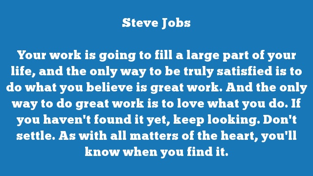 Your work is going to fill a large part of your life, and the only way to 
be truly satisfied is to do what you believe is great work. And the only 
way to do great work is to love what you do. If you haven't found it yet, 
keep looking. Don't settle. As with all matters of the heart, you'll know 
when you find it.