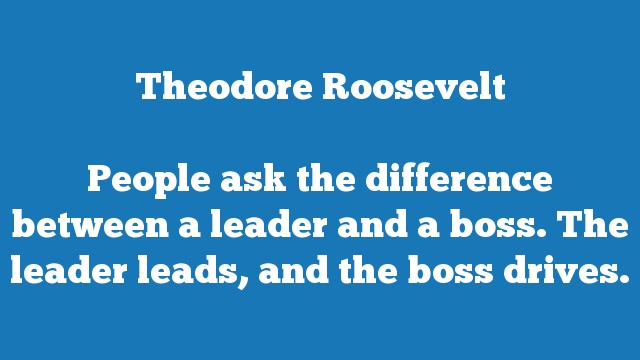People ask the difference between a leader and a boss. The leader leads, 
and the boss drives.