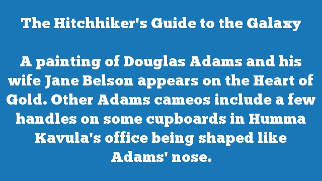 A painting of Douglas Adams and his wife Jane Belson appears on the Heart of Gold. Other Adams cameos include a few handles on some cupboards in Humma Kavula's office being shaped like Adams' nose.