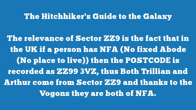 The relevance of Sector ZZ9 is the fact that in the UK if a person has NFA (No fixed Abode (No place to live)) then the POSTCODE is recorded as ZZ99 3VZ, thus Both Trillian and Arthur come from Sector ZZ9 and thanks to the Vogons they are both of NFA.